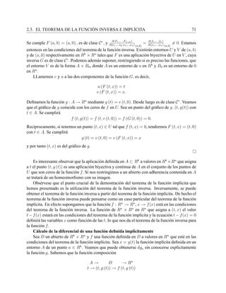 2.3. EL TEOREMA DE LA FUNCI ´ON INVERSA E IMPL´ICITA 71
Se cumple F (a, b) = (a, 0) , es de clase Cr
, y ∂(F1,....,Fn+k)
∂(t1,...,tk,x1,..,xn) (a,b)
= ∂(f1,...,fn)
∂(x1,...,xn) (a,b)
= 0. Estamos
entonces en las condiciones del teorema de la funci´on inversa. Existir´an entornos U y V de (a, b)
y de (a, 0) respectivamente en Rk
× Rn
tales que F es una aplicaci´on biyectiva de U en V , cuya
inversa G es de clase Cr
. Podemos adem´as suponer, restringiendo si es preciso las funciones, que
el entorno V es de la forma A × B0, donde A es un entorno de a en Rk
y B0 es un entorno de 0
en Rn
.
LLamemos v y u a las dos componentes de la funci´on G, es decir,
u (F (t, x)) = t
v (F (t, x)) = x.
Deﬁnamos la funci´on g : A → Rn
mediante g (t) = v (t, 0). Desde luego es de clase Cr
. Veamos
que el gr´aﬁco de g coincide con los ceros de f en U. Sea un punto del gr´aﬁco de g, (t, g(t)) con
t ∈ A. Se cumplir´a
f (t, g(t)) = f (t, v (t, 0)) = f (G (t, 0)) = 0.
Rec´ıprocamente, si tenemos un punto (t, x) ∈ U tal que f (t, x) = 0, tendremos F (t, x) = (t, 0)
con t ∈ A. Se cumplir´a
g (t) = v (t, 0) = v (F (t, x)) = x
y por tanto (t, x) es del gr´aﬁco de g.
Es interesante observar que la aplicaci´on deﬁnida en A ⊂ Rk
a valores en Rk
×Rn
que asigna
a t el punto (t, g (t)) es una aplicaci´on biyectiva y continua de A en el conjunto de los puntos de
U que son ceros de la funci´on f. Si nos restringimos a un abierto con adherencia contenida en A
se tratar´a de un homeomorﬁsmo con su imagen.
Obs´ervese que el punto crucial de la demostraci´on del teorema de la funci´on impl´ıcita que
hemos presentado es la utilizaci´on del teorema de la funci´on inversa. Inversamente, se puede
obtener el teorema de la funci´on inversa a partir del teorema de la funci´on impl´ıcita. De hecho el
teorema de la funci´on inversa puede pensarse como un caso particular del teorema de la funci´on
impl´ıcita. En efecto supongamos que la funci´on f : Rn
→ Rn
, x → f(x) est´a en las condiciones
del teorema de la funci´on inversa. La funci´on de Rn
× Rn
en Rn
que asigna a (t, x) el valor
t − f(x) estar´a en las condiciones del teorema de la funci´on impl´ıcita y la ecuaci´on t − f(x) = 0
deﬁnir´a las variables x como funci´on de las t, lo que nos da el teorema de la funci´on inversa para
la funci´on f.
C´alculo de la diferencial de una funci´on deﬁnida impl´ıcitamente
Sea D un abierto de Rk
× Rn
y f una funci´on deﬁnida en D a valores en Rn
que est´e en las
condiciones del teorema de la funci´on impl´ıcita. Sea x = g(t) la funci´on impl´ıcita deﬁnida en un
entorno A de un punto a ∈ Rk
. Veamos que puede obtenerse dga sin conocerse expl´ıcitamente
la funci´on g. Sabemos que la funci´on composici´on
A → D → Rn
t → (t, g (t)) → f (t, g (t))
 