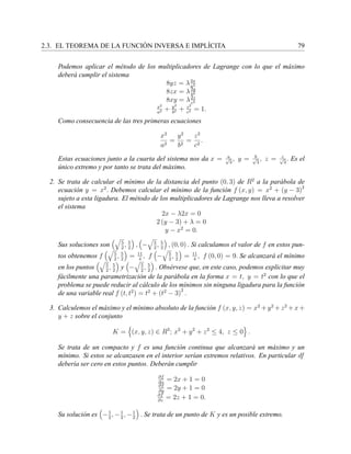 2.3. EL TEOREMA DE LA FUNCI ´ON INVERSA E IMPL´ICITA 79
Podemos aplicar el m´etodo de los multiplicadores de Lagrange con lo que el m´aximo
deber´a cumplir el sistema
8yz = λ2x
a2
8zx = λ2y
b2
8xy = λ2z
c2
x2
a2 + y2
b2 + z2
c2 = 1.
Como consecuencia de las tres primeras ecuaciones
x2
a2
=
y2
b2
=
z2
c2
.
Estas ecuaciones junto a la cuarta del sistema nos da x = a√
3
, y = b√
3
, z = c√
3
. Es el
´unico extremo y por tanto se trata del m´aximo.
2. Se trata de calcular el m´ınimo de la distancia del punto (0, 3) de R2
a la par´abola de
ecuaci´on y = x2
. Debemos calcular el m´ınimo de la funci´on f (x, y) = x2
+ (y − 3)2
sujeto a esta ligadura. El m´etodo de los multiplicadores de Lagrange nos lleva a resolver
el sistema
2x − λ2x = 0
2 (y − 3) + λ = 0
y − x2
= 0.
Sus soluciones son 5
2
, 5
2
, − 5
2
, 5
2
, (0, 0) . Si calculamos el valor de f en estos pun-
tos obtenemos f 5
2
, 5
2
= 11
4
, f − 5
2
, 5
2
= 11
4
, f (0, 0) = 9. Se alcanzar´a el m´ınimo
en los puntos 5
2
, 5
2
y − 5
2
, 5
2
. Obs´ervese que, en este caso, podemos explicitar muy
f´acilmente una parametrizaci´on de la par´abola en la forma x = t, y = t2
con lo que el
problema se puede reducir al c´alculo de los m´ınimos sin ninguna ligadura para la funci´on
de una variable real f (t, t2
) = t2
+ (t2
− 3)
2
.
3. Calculemos el m´aximo y el m´ınimo absoluto de la funci´on f (x, y, z) = x2
+ y2
+ z2
+ x +
y + z sobre el conjunto
K = (x, y, z) ∈ R3
; x2
+ y2
+ z2
≤ 4, z ≤ 0 .
Se trata de un compacto y f es una funci´on continua que alcanzar´a un m´aximo y un
m´ınimo. Si estos se alcanzasen en el interior ser´ıan extremos relativos. En particular df
deber´ıa ser cero en estos puntos. Deber´an cumplir
∂f
∂x
= 2x + 1 = 0
∂f
∂y
= 2y + 1 = 0
∂f
∂z
= 2z + 1 = 0.
Su soluci´on es −1
2
, −1
2
, −1
2
. Se trata de un punto de K y es un posible extremo.
 