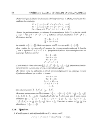 80 CAP´ITULO 2. C ´ALCULO DIFERENCIAL EN VARIAS VARIABLES
Pudiera ser que el extremo se alcanzase sobre la frontera de K. Dicha frontera est´a for-
mada por los conjuntos
C1 = {(x, y, z) ∈ R3
; x2
+ y2
+ z2
< 4, z = 0}
C2 = {(x, y, z) ∈ R3
; x2
+ y2
+ z2
= 4, z < 0}
C3 = {(x, y, z) ∈ R3
; x2
+ y2
+ z2
= 4, z = 0} .
Veamos los posibles extremos en cada uno de estos conjuntos. Sobre C1 la funci´on valdr´a
g (x, y) = f (x, y, 0) = x2
+ y2
+ x + y. Debemos calcular los extremos en x2
+ y2
< 4.
Deberemos resolver
∂g
∂x
= 2x + 1 = 0
∂g
∂y
= 2y + 1 = 0.
La soluci´on es −1
2
, −1
2
. Tendremos que un posible extremo ser´a −1
2
, −1
2
, 0 .
Para estudiar los extremos sobre C2 veamos los extremos condicionados de la funci´on
f con la ligadura x2
+ y2
+ z2
= 4. Apliquemos el m´etodo de los multiplicadores de
Lagrange. Debemos resolver
2x + 1 = λ2x
2y + 1 = λ2y
2z + 1 = λ2z
x2
+ y2
+ z2
= 4.
Este sistema da como soluciones 2√
3
, 2√
3
, 2√
3
y − 2√
3
, − 2√
3
, − 2√
3
. Deberemos conside-
rar ´unicamente el punto cuya tercera coordenada es negativa.
Por ´ultimo, sobre C3, aplicando el m´etodo de los multiplicadores de Lagrange con dos
ligaduras tendremos que resolver el sistema
2x + 1 = λ2x
2y + 1 = λ2y
2z + 1 = λ2z + µ
x2
+ y2
+ z2
= 4
z = 0.
Sus soluciones son 2√
2
, 2√
2
, 0 , − 2√
2
, − 2√
2
, 0 .
Hemos encontrado como posibles extremos (−1
2
, −1
2
, −1
2
), (−1
2
, −1
2
, 0), (− 2√
3
, − 2√
3
, − 2√
3
),
( 2√
2
, 2√
2
, 0), (− 2√
2
, − 2√
2
, 0). Calculando el valor de f sobre cada uno de estos puntos
tendremos f(−1
2
, −1
2
, −1
2
) = −3
4
, f(−1
2
, −1
2
, 0) = −1
2
, f(− 2√
3
, − 2√
3
, − 2√
3
) = 4 − 6√
3
,
f( 2√
2
, 2√
2
, 0) = 4 + 4√
2
, f(− 2√
2
, − 2√
2
, 0) = 4 − 4√
2
. El m´aximo se tomar´a en ( 2√
2
, 2√
2
, 0) y
el m´ınimo en (−1
2
, −1
2
, −1
2
).
2.3.6 Ejercicios
1. Consideremos la aplicaci´on deﬁnida en R2
, a valores en R2
,
f (x, y) = (ex
cos y + ex
sin y, ex
cos y − ex
sin y) .
 