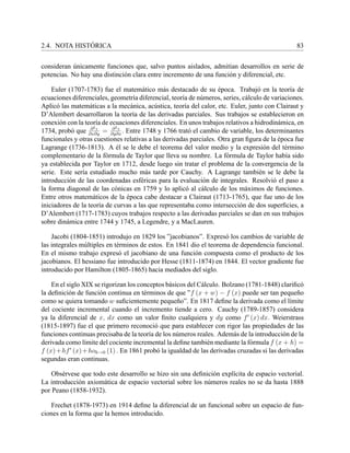 2.4. NOTA HIST ´ORICA 83
consideran ´unicamente funciones que, salvo puntos aislados, admit´ıan desarrollos en serie de
potencias. No hay una distinci´on clara entre incremento de una funci´on y diferencial, etc.
Euler (1707-1783) fue el matem´atico m´as destacado de su ´epoca. Trabaj´o en la teor´ıa de
ecuaciones diferenciales, geometr´ıa diferencial, teor´ıa de n´umeros, series, c´alculo de variaciones.
Aplic´o las matem´aticas a la mec´anica, ac´ustica, teor´ıa del calor, etc. Euler, junto con Clairaut y
D’Alembert desarrollaron la teor´ıa de las derivadas parciales. Sus trabajos se establecieron en
conexi´on con la teor´ıa de ecuaciones diferenciales. En unos trabajos relativos a hidrodin´amica, en
1734, prob´o que ∂2z
∂x∂y
= ∂2z
∂y∂x
. Entre 1748 y 1766 trat´o el cambio de variable, los determinantes
funcionales y otras cuestiones relativas a las derivadas parciales. Otra gran ﬁgura de la ´epoca fue
Lagrange (1736-1813). A ´el se le debe el teorema del valor medio y la expresi´on del t´ermino
complementario de la f´ormula de Taylor que lleva su nombre. La f´ormula de Taylor hab´ıa sido
ya establecida por Taylor en 1712, desde luego sin tratar el problema de la convergencia de la
serie. Este ser´ıa estudiado mucho m´as tarde por Cauchy. A Lagrange tambi´en se le debe la
introducci´on de las coordenadas esf´ericas para la evaluaci´on de integrales. Resolvi´o el paso a
la forma diagonal de las c´onicas en 1759 y lo aplic´o al c´alculo de los m´aximos de funciones.
Entre otros matem´aticos de la ´epoca cabe destacar a Clairaut (1713-1765), que fue uno de los
iniciadores de la teor´ıa de curvas a las que representaba como intersecci´on de dos superﬁcies, a
D’Alembert (1717-1783) cuyos trabajos respecto a las derivadas parciales se dan en sus trabajos
sobre din´amica entre 1744 y 1745, a Legendre, y a MacLauren.
Jacobi (1804-1851) introdujo en 1829 los ”jacobianos”. Expres´o los cambios de variable de
las integrales m´ultiples en t´erminos de estos. En 1841 dio el teorema de dependencia funcional.
En el mismo trabajo expres´o el jacobiano de una funci´on compuesta como el producto de los
jacobianos. El hessiano fue introducido por Hesse (1811-1874) en 1844. El vector gradiente fue
introducido por Hamilton (1805-1865) hacia mediados del siglo.
En el siglo XIX se rigorizan los conceptos b´asicos del C´alculo. Bolzano (1781-1848) clariﬁc´o
la deﬁnici´on de funci´on continua en t´erminos de que ”f (x + w) − f (x) puede ser tan peque˜no
como se quiera tomando w suﬁcientemente peque˜no”. En 1817 deﬁne la derivada como el l´ımite
del cociente incremental cuando el incremento tiende a cero. Cauchy (1789-1857) considera
ya la diferencial de x, dx como un valor ﬁnito cualquiera y dy como f (x) dx. Weierstrass
(1815-1897) fue el que primero reconoci´o que para establecer con rigor las propiedades de las
funciones continuas precisaba de la teor´ıa de los n´umeros reales. Adem´as de la introducci´on de la
derivada como l´ımite del cociente incremental la deﬁne tambi´en mediante la f´ormula f (x + h) =
f (x)+hf (x)+hoh→0 (1) . En 1861 prob´o la igualdad de las derivadas cruzadas si las derivadas
segundas eran continuas.
Obs´ervese que todo este desarrollo se hizo sin una deﬁnici´on expl´ıcita de espacio vectorial.
La introducci´on axiom´atica de espacio vectorial sobre los n´umeros reales no se da hasta 1888
por Peano (1858-1932).
Frechet (1878-1973) en 1914 deﬁne la diferencial de un funcional sobre un espacio de fun-
ciones en la forma que la hemos introducido.
 