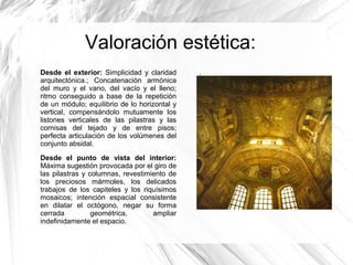 Valoración estética:
Desde el exterior: Simplicidad y claridad
arquitectónica.; Concatenación armónica
del muro y el vano, del vacío y el lleno;
ritmo conseguido a base de la repetición
de un módulo; equilibrio de lo horizontal y
vertical, compensándolo mutuamente los
listones verticales de las pilastras y las
cornisas del tejado y de entre pisos;
perfecta articulación de los volúmenes del
conjunto absidal.
Desde el punto de vista del interior:
Máxima sugestión provocada por el giro de
las pilastras y columnas, revestimiento de
los preciosos mármoles, los delicados
trabajos de los capiteles y los riquísimos
mosaicos; intención espacial consistente
en dilatar el octógono, negar su forma
cerrada geométrica, ampliar
indefinidamente el espacio.
.
 