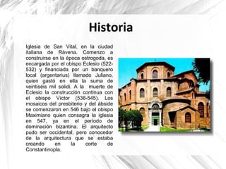Historia
Iglesia de San Vital, en la ciudad
italiana de Rávena. Comenzo a
construirse en la época ostrogoda, es
encargada por el obispo Eclesio (522-
532) y financiada por un banquero
local (argentarius) llamado Juliano,
quien gastó en ella la suma de
veintiséis mil solidi. A la muerte de
Eclesio la construcción continua con
el obispo Víctor (538-545). Los
mosaicos del presbiterio y del ábside
se comenzaron en 546 bajo el obispo
Maximiano quien consagra la iglesia
en 547, ya en el período de
dominación bizantina. El arquitecto
pudo ser occidental, pero conocedor
de la arquitectura que se estaba
creando en la corte de
Constantinopla.
 