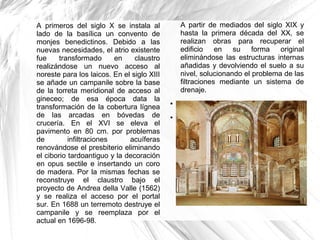 A primeros del siglo X se instala al
lado de la basílica un convento de
monjes benedictinos. Debido a las
nuevas necesidades, el atrio existente
fue transformado en claustro
realizándose un nuevo acceso al
noreste para los laicos. En el siglo XIII
se añade un campanile sobre la base
de la torreta meridional de acceso al
gineceo; de esa época data la
transformación de la cobertura lígnea
de las arcadas en bóvedas de
crucería. En el XVI se eleva el
pavimento en 80 cm. por problemas
de infiltraciones acuíferas
renovándose el presbiterio eliminando
el ciborio tardoantiguo y la decoración
en opus sectile e insertando un coro
de madera. Por la mismas fechas se
reconstruye el claustro bajo el
proyecto de Andrea della Valle (1562)
y se realiza el acceso por el portal
sur. En 1688 un terremoto destruye el
campanile y se reemplaza por el
actual en 1696-98.
A partir de mediados del siglo XIX y
hasta la primera década del XX, se
realizan obras para recuperar el
edificio en su forma original
eliminándose las estructuras internas
añadidas y devolviendo el suelo a su
nivel, solucionando el problema de las
filtraciones mediante un sistema de
drenaje.
●
●
 