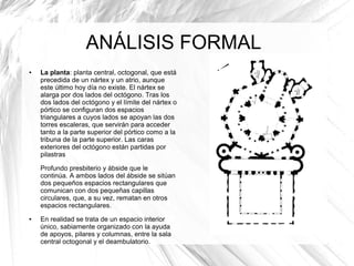 ANÁLISIS FORMAL
● La planta: planta central, octogonal, que está
precedida de un nártex y un atrio, aunque
este último hoy día no existe. El nártex se
alarga por dos lados del octógono. Tras los
dos lados del octógono y el límite del nártex o
pórtico se configuran dos espacios
triangulares a cuyos lados se apoyan las dos
torres escaleras, que servirán para acceder
tanto a la parte superior del pórtico como a la
tribuna de la parte superior. Las caras
exteriores del octógono están partidas por
pilastras
Profundo presbiterio y ábside que le
continúa. A ambos lados del ábside se sitúan
dos pequeños espacios rectangulares que
comunican con dos pequeñas capillas
circulares, que, a su vez, rematan en otros
espacios rectangulares.
● En realidad se trata de un espacio interior
único, sabiamente organizado con la ayuda
de apoyos, pilares y columnas, entre la sala
central octogonal y el deambulatorio.
 