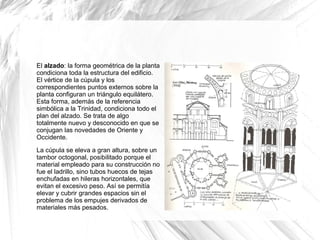 El alzado: la forma geométrica de la planta
condiciona toda la estructura del edificio.
El vértice de la cúpula y los
correspondientes puntos externos sobre la
planta configuran un triángulo equilátero.
Esta forma, además de la referencia
simbólica a la Trinidad, condiciona todo el
plan del alzado. Se trata de algo
totalmente nuevo y desconocido en que se
conjugan las novedades de Oriente y
Occidente.
La cúpula se eleva a gran altura, sobre un
tambor octogonal, posibilitado porque el
material empleado para su construcción no
fue el ladrillo, sino tubos huecos de tejas
enchufadas en hileras horizontales, que
evitan el excesivo peso. Así se permitía
elevar y cubrir grandes espacios sin el
problema de los empujes derivados de
materiales más pesados.
 