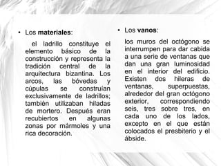 ● Los materiales:
el ladrillo constituye el
elemento básico de la
construcción y representa la
tradición central de la
arquitectura bizantina. Los
arcos, las bóvedas y
cúpulas se construían
exclusivamente de ladrillos;
también utilizaban hiladas
de mortero. Después eran
recubiertos en algunas
zonas por mármoles y una
rica decoración.
● Los vanos:
los muros del octógono se
interrumpen para dar cabida
a una serie de ventanas que
dan una gran luminosidad
en el interior del edificio.
Existen dos hileras de
ventanas, superpuestas,
alrededor del gran octógono
exterior, correspondiendo
seis, tres sobre tres, en
cada uno de los lados,
excepto en el que están
colocados el presbiterio y el
ábside.
 