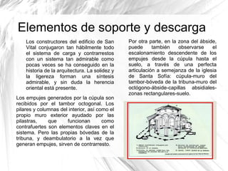 Elementos de soporte y descarga
Los constructores del edificio de San
Vital conjugaron tan hábilmente todo
el sistema de carga y contrarrestos
con un sistema tan admirable como
pocas veces se ha conseguido en la
historia de la arquitectura. La solidez y
la ligereza forman una síntesis
admirable, y sin duda la herencia
oriental está presente.
Los empujes generados por la cúpula son
recibidos por el tambor octogonal. Los
pilares y columnas del interior, así como el
propio muro exterior ayudado por las
pilastras, que funcionan como
contrafuertes son elementos claves en el
sistema. Pero las propias bóvedas de la
tribuna, y deambulatorio a la vez que
generan empujes, sirven de contrarresto.
Por otra parte, en la zona del ábside,
puede también observarse el
escalonamiento descendente de los
empujes desde la cúpula hasta el
suelo, a través de una perfecta
articulación a semejanza de la iglesia
de Santa Sofía: cúpula-muro del
tambor-bóveda de la tribuna-muro del
octógono-ábside-capillas absidiales-
zonas rectangulares-suelo.
 