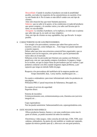 Desconfiado: Cuando le enseñas el producto con toda la amabilidad
          posible, con todos los requisitos de las características en cuestión, él no
          se está fiando de ti. Por lo tanto es más difícil vender con esté tipo de
          clientes.
          Ante está situación hay que tener bastante paciencia.
          Indeciso: que no sabe ni lo quiere, ni las condiciones ni nada del producto
          que quiere comprar, y le enseñas varios y no sabe cual llevarse por lo
          tanto, no esta decidido.
          Arrogante: Le enseñas el producto, se lo explicas y en todo caso se piensa
          que sabe más que tú, no suele ser muy simpático.
          Ante este tipo de clientes no muy agradables, hay que llevarlo lo mejor
          posible.

•   CARACTERISTICAS DE LOS PROVEEDORES:
        Con arreglo a los proveedores, tenemos que saber bien quien son los
        nuestros, como son, como trabajan etc… Esto luego nos puede repercutir
        a nuestro negocio.
        Deben saber que tiene una estructura comercial bien organizada y que es
        bastante serio en los negocios, esto quiere decir, que ha permanecido
        varios años en el mercado.
        Debemos evitar los proveedor por Internet con cuentas con Hotmail y
        gmail.com, esto ara que puedas comprar el producto, lo pagues y luego
        no lo recibas, así que es mejor fiarse de proveedores que los veamos y que
        podamos contactar con ellos cuando tengamos algún problema, y por
        supuesto que tenga un método fiable de pago.

          Respecto a los proveedores del mobiliario de la empresa pueden ser:
                 Grupo íntermóbil, ikea, Leroy merlin, mueblesoguro etc… .

          En cuanto a ordenadores: para tener informatizado todos los productos en
          una página.
          PIXmania-PRO, C-pusal mayoristas de Salamanca, ibm,apple etc..

          En cuanto al servicio de seguridad:
          Seguritas direct.

          Sistema de incendios:
          Extintoresclemente.com, extintoresmontoya.com, Zarentia.com (servicio
          integral) etc…

          Cajas registradoras:
          Nos las puede suministrar: balanzasmadrid.com, cajasregistradoras.com,

•   ESTE NEGOCIO NOS OFRECE:
         Ofrece productos baratos, buenos y con unas condiciones como mas le
         guste al cliente, ya podrá encontrar de todos los modelos.

          Electrónica,( video juegos, video consolas de todo tipo, CDS, VDS, mini
          cadenas, ordenadores, las partes de este también se venden por separado,
          equipos de música grandes para dj`s, altavoces con una gran potencia,
 