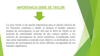 IMPORTANCIA SERIE DE TAYLOR
La serie Taylor es de mucha importancia para el cálculo efectivo de
las funciones continuas y donde se destaca el atender aspectos
propios de convergencia, es por ello que la Serie de Taylor es un
teorema de continuidad, teorema de dos valores medios y los
criterios de convergencia de series numéricas. Considerada como
una cierta matemática avanzada cuyo objetivo es profundizar en los
procesos de convergencia de las series infinitas, acompañado de sus
métodos algebraicos.
 
