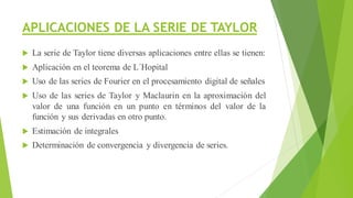 APLICACIONES DE LA SERIE DE TAYLOR
 La serie de Taylor tiene diversas aplicaciones entre ellas se tienen:
 Aplicación en el teorema de L´Hopital
 Uso de las series de Fourier en el procesamiento digital de señales
 Uso de las series de Taylor y Maclaurin en la aproximación del
valor de una función en un punto en términos del valor de la
función y sus derivadas en otro punto.
 Estimación de integrales
 Determinación de convergencia y divergencia de series.
 