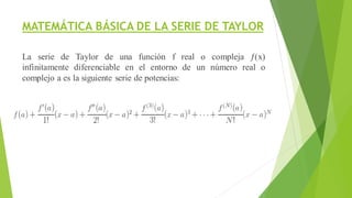 MATEMÁTICA BÁSICA DE LA SERIE DE TAYLOR
La serie de Taylor de una función f real o compleja ƒ(x)
infinitamente diferenciable en el entorno de un número real o
complejo a es la siguiente serie de potencias:
 