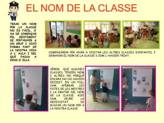 EL NOM DE LA CLASSE
TRIAR UN NOM
PER LA CLASSE
NO ÉS FÀCIL, S’
HA DE COMENÇAR
PEL SENTIMENT
DE PERTÀNYER A
UN GRUP I AIXÒ
FORMA PART DE
LA NOSTRA VIDA
A L’ AULA I DEL
QUE PASSA A
DINS D’ ELLA.
COMENÇÀREM PER ANAR A VISITAR LES ALTRES CLASSES D’INFANTIL I
DEMANAR EL NOM DE LA CLASSE I COM L’ HAVIEN TRIAT.
VÈREM QUE ALGUNES
CLASSES TENIEN NOM
I ALTRES NO PERQUÈ
ENCARA NO HO HAVIEN
DECIDIT. EN UN FULL
VAM AFERRAR LES
FOTES DE LES MESTRES
I LA IMATGE DEL NOM
DE LA CLASSE, AIXÍ
VAM VEURE LA
NECESSITAT DE
BUSCAR UN NOM PER A
LA NOSTRA CLASSE
 