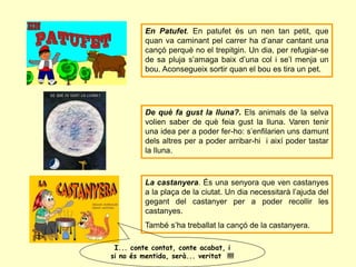 En Patufet. En patufet és un nen tan petit, que
quan va caminant pel carrer ha d’anar cantant una
cançó perquè no el trepitgin. Un dia, per refugiar-se
de sa pluja s’amaga baix d’una col i se’l menja un
bou. Aconsegueix sortir quan el bou es tira un pet.
De què fa gust la lluna?. Els animals de la selva
volien saber de què feia gust la lluna. Varen tenir
una idea per a poder fer-ho: s’enfilarien uns damunt
dels altres per a poder arribar-hi i així poder tastar
la lluna.
La castanyera. És una senyora que ven castanyes
a la plaça de la ciutat. Un dia necessitarà l’ajuda del
gegant del castanyer per a poder recollir les
castanyes.
També s’ha treballat la cançó de la castanyera.
I... conte contat, conte acabat, i
si no és mentida, serà... veritat !!!!
 