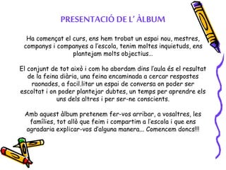 PRESENTACIÓ DE L’ ÀLBUM
Ha començat el curs, ens hem trobat un espai nou, mestres,
companys i companyes a l’escola, tenim moltes inquietuds, ens
plantejam molts objectius…
El conjunt de tot això i com ho abordam dins l’aula és el resultat
de la feina diària, una feina encaminada a cercar respostes
raonades, a facil.litar un espai de conversa on poder ser
escoltat i on poder plantejar dubtes, un temps per aprendre els
uns dels altres i per ser-ne conscients.
Amb aquest àlbum pretenem fer-vos arribar, a vosaltres, les
famílies, tot allò que feim i compartim a l’escola i que ens
agradaria explicar-vos d’alguna manera... Comencem doncs!!!
 