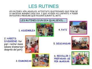 LES RUTINES
LES RUTINES SÓN AQUELLES ACTIVITATS QUOTIDIANES QUE FEIM DE
LA MATEIXA MANERA CADA DIA, I QUE AJUDEN ALS INFANTS A PODER
ANTICIPAR I PREVEURE QUÈ PASSARÀ DURANT EL MATÍ.
LES RUTINES D’UN DIA QUALSEVOL....
1. ASSEMBLEA
2. HÀBITS
D’HIGIENE: fer
pipí i rentar mans
(abans d’esmorzar i
després del pati)
3. ESMORZAR
5. DESCANSAR
6. RECOLLIR I
PREPARAR-SE
PER MARXAR
4. PATI
 