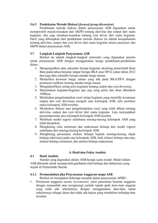 3.6.3 Pendekatan Metode Diskusi (focused group discussion)
Pendekatan metode diskusi dalam penyusunan ASB digunakan untuk
memperoleh masuk-masukan dari SKPD tentang aktivitas dan output dari suatu
kegiatan, dan juga masukan-masukan tentang cost driver dari suatu kegiatan.
Hasil yang diharapkan dari pendekatan metode diskusi ini adalah kesepahaman
tentang aktivitas, output dan cost driver dari suatu kegiatan antara penyusun dan
SKPD dalam penyusunan ASB.
3.7 Langkah-Langkah Penyusunan ASB
Berikut ini adalah langkah-langkah sistematis yang digunakan penulis
untuk penyusunan ASB dengan menggunakan ketiga pendekatan-pendekatan
diatas :
1. Mengumpulkan data sekunder berupa kegiatan eksisting pemerintah Kota
Batu pada tahun berjalan (dapat berupa RKA atau DPA) yakni tahun 2012
dan juga data sekunder berupa standar harga satuan.
2. Memeriksa kesesuai harga satuan yang ada pada RKA/DPA dengan
peraturan walikota tentang standar harga satuan.
3. Mengidentifikasi setiap jenis kegiatan tentang output dan cost drivernya.
4. Menentukan kegiatan-kegiatan apa saja yang perlu dan akan dibuatkan
ASBnya.
5. Melakukan pengelompokan awal setiap kegiatan yang memiliki kesamaan
output dan cost drivernya menjadi satu kelompok ASB, lalu memberi
nama kelompok ASB tersebut.
6. Melakukan diskusi atas pengelompokan awal yang telah dibuat tentang
aktivitas, output dan cost driver dari suatu kegiatan. Lalu menyepakati
penyempurnaan atas kelompok-kelompok ASB tersebut.
7. Membuat model regresi sederhana masing-masing kelompok ASB yang
telah disepakati.
8. Menghitung nilai minimum dan maksimum belanja dari model regresi
sederhana dari masing-masing kelompok ASB.
9. Menghitung prosentase alokasi belanja kepada masing-masing objek
belanja (aktivitas) pada satu kelompok ASB, baik alokasi belanja rata-rata,
alokasi belanja minimum, dan alokasi belanja maksimum.
4. Hasil dan Fakta Analisis
4.1 Hasil Analisis
Standar yang digunakan dalam ASB berupa suatu model. Model dalam
ASB dibentuk untuk memperoleh gambaran nilai belanja dan alokasinya yang
terjadi di Pemerintah Daerah.
4.1.1 Permasalahan jika Penyusunan Anggaran tanpa ASB
Berikut ini merupakan beberapa masalah dalam penyusunan APBD :
1. Penentuan anggaran secara incremental, yaitu penentuan besaran anggaran
dengan menambah atau mengurangi jumlah rupiah pada item-item angaran
yang telah ada sebelumnya dengan menggunakan data-data tahun
sebelumnya sebagai dasar dan tidak ada kajian yang mendalam terhadap data
tersebut.
 
