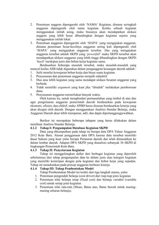 2. Penentuan anggran dipengaruhi oleh „NAMA‟ Kegiatan, dimana seringkali
anggaran dipengaruhi oleh nama kegiatan. Ketika sebuah kegiatan
menggunakan istilah asing, maka biasanya akan mendapatkan alokasi
anggran yang lebih besar dibandingkan dengan kegiatan sejenis yang
menggunakan istilah lokal.
3. Penentuan anggaran dipengaruhi oleh „SIAPA‟ yang mengajukan anggaran,
dimana penentuan besar-kecilnya anggaran sering kali dipengaruhi oleh
„SIAPA‟ yang mengajukan anggaran tersebut. Jika yang mengajukan
anggaran tersebut adalah SKPD yang „powerfull‟ maka SKPD tersebut akan
mendapatkan alokasi anggaran yang lebih tinggi dibandingkan dengan SKPD
„kecil‟ meskipun jenis dan beban kerja kegiatan sama.
Berdasarkan beberapa masalah tersebut, maka masalah-masalah yang
muncul ketika ASB tidak digunakan dalam penganggran keuangan daerah adalah :
1. Sulit menilai kewajaran beban kerja dan biaya suatu kegiatan.
2. Penyusunan dan penentuan anggaran menjadi subjektif.
3. Dua atau lebih kegiatan yang sama mendapat alokasi besaran anggaran yang
berbeda.
4. Tidak memiliki argument yang kuat jika “dituduh” melakukan pemborosan
dana.
5. Penyusunan anggaran memerlukan banyak waktu.
Oleh karena itu, untuk menghindari permasalahan yang timbul di atas dan
agar pengeluaran anggaran pemerintah daerah berdasarkan pada kewajaran
ekonomi, efisien, dan efektif, maka APBD harus disusun berdasarkan kinerja yang
akan dicapai oleh daerah. Dengan menggunakan Analisis Standar Belanja, maka
Anggaran Daerah akan lebih transparan, adil, dan dapat dipertanggungjawabkan.
Berikut ini merupakan beberapa tahapan yang harus dilakukan dalam
membuat Analisis Standar Belanja.
4.1.2 Tahap I: Pengumpulan Database Kegiatan SKPD
Data yang dikumpulkan pada tahap ini berupa data DPA Tahun Anggaran
2012 Kota Batu. Alasan penggunaan data DPA karena data tersebut memiliki
dasar hukum yang kuat yaitu berupa Peraturan daerah dan telah dimasukkan ke
dalam lembar daerah. Adapun DPA SKPD yang dianalisis sebanyak 36 SKPD di
lingkungan Pemerintah Kota Batu.
4.1.3 Tahap II: Penyetaraan Kegiatan
Tahap ini menggolongkan daftar dari berbagai kegiatan yang diperoleh
sebelumnya dari tahap pengumpulan data ke dalam jenis atau kategori kegiatan
yang memiliki kemiripan dengan pola kegiatan dan bobot kerja yang sepadan.
Tahap ini menekankan pada prinsip anggaran berbasis kinerja.
4.1.4 Tahap III: Tahap Pembentukan Model
Tahap Pembentukan Model ini terdiri dari tiga langkah utama, yaitu:
1. Penentuan pengendali belanja (cost driver) dari tiap-tiap jenis kegiatan.
2. Penentuan nilai belanja tetap (fixed cost) dan belanja variabel (variable
cost) untuk setiap jenis kegiatan.
3. Penentuan nilai rata-rata (Mean, Batas atas, Batas bawah untuk masing-
masing sebaran belanja).
 