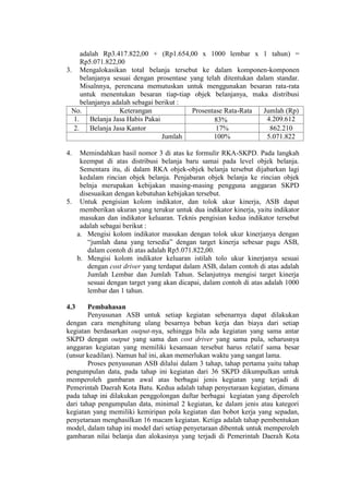 adalah Rp3.417.822,00 + (Rp1.654,00 x 1000 lembar x 1 tahun) =
Rp5.071.822,00
3. Mengalokasikan total belanja tersebut ke dalam komponen-komponen
belanjanya sesuai dengan prosentase yang telah ditentukan dalam standar.
Misalnnya, perencana memutuskan untuk menggunakan besaran rata-rata
untuk menentukan besaran tiap-tiap objek belanjanya, maka distribusi
belanjanya adalah sebagai berikut :
No. Keterangan Prosentase Rata-Rata Jumlah (Rp)
1. Belanja Jasa Habis Pakai 83% 4.209.612
2. Belanja Jasa Kantor 17% 862.210
Jumlah 100% 5.071.822
4. Memindahkan hasil nomor 3 di atas ke formulir RKA-SKPD. Pada langkah
keempat di atas distribusi belanja baru samai pada level objek belanja.
Sementara itu, di dalam RKA objek-objek belanja tersebut dijabarkan lagi
kedalam rincian objek belanja. Penjabaran objek belanja ke rincian objek
belnja merupakan kebijakan masing-masing pengguna anggaran SKPD
disesuaikan dengan kebutuhan kebijakan tersebut.
5. Untuk pengisian kolom indikator, dan tolok ukur kinerja, ASB dapat
memberikan ukuran yang terukur untuk dua indikator kinerja, yaitu indikator
masukan dan indikator keluaran. Teknis pengisian kedua indikator tersebut
adalah sebagai berikut :
a. Mengisi kolom indikator masukan dengan tolok ukur kinerjanya dengan
“jumlah dana yang tersedia” dengan target kinerja sebesar pagu ASB,
dalam contoh di atas adalah Rp5.071.822,00.
b. Mengisi kolom indikator keluaran istilah tolo ukur kinerjanya sesuai
dengan cost driver yang terdapat dalam ASB, dalam contoh di atas adalah
Jumlah Lembar dan Jumlah Tahun. Selanjutnya mengisi target kinerja
sesuai dengan target yang akan dicapai, dalam contoh di atas adalah 1000
lembar dan 1 tahun.
4.3 Pembahasan
Penyusunan ASB untuk setiap kegiatan sebenarnya dapat dilakukan
dengan cara menghitung ulang besarnya beban kerja dan biaya dari setiap
kegiatan berdasarkan output-nya, sehingga bila ada kegiatan yang sama antar
SKPD dengan output yang sama dan cost driver yang sama pula, seharusnya
anggaran kegiatan yang memiliki kesamaan tersebut harus relatif sama besar
(unsur keadilan). Namun hal ini, akan memerlukan waktu yang sangat lama.
Proses penyusunan ASB dilalui dalam 3 tahap, tahap pertama yaitu tahap
pengumpulan data, pada tahap ini kegiatan dari 36 SKPD dikumpulkan untuk
memperoleh gambaran awal atas berbagai jenis kegiatan yang terjadi di
Pemerintah Daerah Kota Batu. Kedua adalah tahap penyetaraan kegiatan, dimana
pada tahap ini dilakukan penggolongan daftar berbagai kegiatan yang diperoleh
dari tahap pengumpulan data, minimal 2 kegiatan, ke dalam jenis atau kategori
kegiatan yang memiliki kemiripan pola kegiatan dan bobot kerja yang sepadan,
penyetaraan menghasilkan 16 macam kegiatan. Ketiga adalah tahap pembentukan
model, dalam tahap ini model dari setiap penyetaraan dibentuk untuk memperoleh
gambaran nilai belanja dan alokasinya yang terjadi di Pemerintah Daerah Kota
 