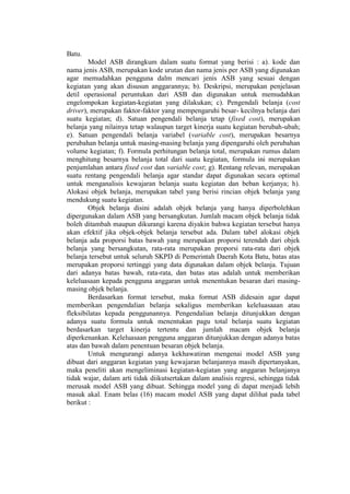 Batu.
Model ASB dirangkum dalam suatu format yang berisi : a). kode dan
nama jenis ASB, merupakan kode urutan dan nama jenis per ASB yang digunakan
agar memudahkan pengguna dalm mencari jenis ASB yang sesuai dengan
kegiatan yang akan disusun anggarannya; b). Deskripsi, merupakan penjelasan
detil operasional peruntukan dari ASB dan digunakan untuk memudahkan
engelompokan kegiatan-kegiatan yang dilakukan; c). Pengendali belanja (cost
driver), merupakan faktor-faktor yang mempengaruhi besar- kecilnya belanja dari
suatu kegiatan; d). Satuan pengendali belanja tetap (fixed cost), merupakan
belanja yang nilainya tetap walaupun target kinerja suatu kegiatan berubah-ubah;
e). Satuan pengendali belanja variabel (variable cost), merupakan besarnya
perubahan belanja untuk masing-masing belanja yang dipengaruhi oleh perubahan
volume kegiatan; f). Formula perhitungan belanja total, merupakan rumus dalam
menghitung besarnya belanja total dari suatu kegiatan, formula ini merupakan
penjumlahan antara fixed cost dan variable cost; g). Rentang relevan, merupakan
suatu rentang pengendali belanja agar standar dapat digunakan secara optimal
untuk menganalisis kewajaran belanja suatu kegiatan dan beban kerjanya; h).
Alokasi objek belanja, merupakan tabel yang berisi rincian objek belanja yang
mendukung suatu kegiatan.
Objek belanja disini adalah objek belanja yang hanya diperbolehkan
dipergunakan dalam ASB yang bersangkutan. Jumlah macam objek belanja tidak
boleh ditambah maupun dikurangi karena diyakin bahwa kegiatan tersebut hanya
akan efektif jika objek-objek belanja tersebut ada. Dalam tabel alokasi objek
belanja ada proporsi batas bawah yang merupakan proporsi terendah dari objek
belanja yang bersangkutan, rata-rata merupakan proporsi rata-rata dari objek
belanja tersebut untuk seluruh SKPD di Pemerintah Daerah Kota Batu, batas atas
merupakan proporsi tertinggi yang data digunakan dalam objek belanja. Tujuan
dari adanya batas bawah, rata-rata, dan batas atas adalah untuk memberikan
keleluasaan kepada pengguna anggaran untuk menentukan besaran dari masing-
masing objek belanja.
Berdasarkan format tersebut, maka format ASB didesain agar dapat
memberikan pengendalian belanja sekaligus memberikan keleluasaaan atau
fleksibilatas kepada penggunannya. Pengendalian belanja ditunjukkan dengan
adanya suatu formula untuk menentukan pagu total belanja suatu kegiatan
berdasarkan target kinerja tertentu dan jumlah macam objek belanja
diperkenankan. Keleluasaan pengguna anggaran ditunjukkan dengan adanya batas
atas dan bawah dalam penentuan besaran objek belanja.
Untuk mengurangi adanya kekhawatiran mengenai model ASB yang
dibuat dari anggaran kegiatan yang kewajaran belanjannya masih dipertanyakan,
maka peneliti akan mengeliminasi kegiatan-kegiatan yang anggaran belanjanya
tidak wajar, dalam arti tidak diikutsertakan dalam analisis regresi, sehingga tidak
merusak model ASB yang dibuat. Sehingga model yang di dapat menjadi lebih
masuk akal. Enam belas (16) macam model ASB yang dapat dilihat pada tabel
berikut :
 