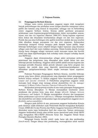 2. Tinjauan Pustaka
2.1 Penganggaran Berbasis Kinerja
Sebagai suatu sistem, perencanaan anggaran negara telah mengalami
banyak perkembangan dan perubahan sesuai dengan dinamika manajemen sektor
publik dan tuntutan yang muncul di masyarakat, sehingga saat ini berkembang
sistem anggaran berbasis kinerja. Kinerja adalah gambaran pencapaian
pelaksanaan suatu kegiatan/program/kebijaksanaan dalam mewujudkan sasaran,
tujuan, misi dan visi organisasi (Bastian, 2006:247). Setiap kegiatan organisasi
harus diukur dan dinyatakan keterkaitannya dengan visi dan misi organisasi.
Produk dan jasa akan kehilangan nilai apabila kontribusi produk dan jasa tersebut
tidak dikaitkan dengan pencapaian visi dan misi organisasi. Kebanyakan
terminologi mengenai kinerja mengacu pada dampak tujuan publik, tetapi
beberapa berhubungan secara subjektif dengan tingkat kepuasan yang dirasakan
sebagai suatu hasil dari suatu tindakan seseorang. Dalam konteks daerah, konsep
kinerja harus dianggap sebagai instrumen untuk mencapai tujuan dan bersifat
relatif atau dapat diperbandingkan baik terhadap waktu maupun terhadap daerah
atau SKPD lain.
Anggaran dapat diinterpretasikan sebagai paket pernyataan perkiraan
penerimaan dan pengeluaran yang diharapkan akan terjadi dalam satu atau
beberapa periode mendatang. Anggaran sektor publik adalah rencana kegiatan dan
keuangan periodik (biasanya dalam periode tahunan) yang berisi program dan
kegiatan dan jumlah dana yang diperoleh (penerimaan/pendapatan) dan
dibutuhkan (pengeluaran/belanja) dalam rangka mencapai tujuan organisasi
publik.
Pedoman Penerapan Penganggaran Berbasis Kinerja, memiliki beberapa
prinsip yang harus diikuti, prinsip-prinsip yang digunakan dalam penganggaran
berbasis kinerja meliputi: 1) Alokasi anggaran harus berorientasi pada kinerja
(output and outcome oriented); 2) Fleksibilitas pengelolaan anggaran untuk
mencapai hasil dengan tetap menjaga prinsip akuntabilitas (let the manager
manages); 3) Money Follow Function, Function Followed by Structure.
Berdasarkan prinsip-prinsip tersebut di atas maka penerapan Penganggaran
Berbasis Kinerja diharapkan: 1) Mampu menunjukkan keterkaitan antara
pendanaan dan prestasi kerja yang akan dicapai (directly linkages between
performance and budget); 2) Mampu meningkatkan efisiensi dan transparansi
dalam pelaksanaan (operational efficiency); 3)Mampu meningkatkan fleksibilitas
dan akuntabilitas unit dalam melaksanakan tugas dan pengelolaan anggaran (more
flexibility and accountability).
Mengacu pada definisi di atas, penyusunan anggaran berdasarkan Kinerja
pada dasarnya sudah dilakukan sejak Pemerintah Daerah mengajukan Kebijakan
Umum APBD (KUA) dan Prioritas dan Plafon Anggaran Sementara (PPAS) harus
ditentukan secara tegas berdasarkan hasil dan output-nya. Namun, penyusunan
anggaran berdasarkan kinerja akan terlihat secara operasional pada setiap SKPD
yang mengajukan RKA-SKPD (Rencana Kerja dan Anggaran Satuan Kerja
Perangkat Daerah); (Bachrul, 2002).
Mengingat kinerja bersifat relatif, maka harus ada data pembanding
(bench-mark). Dengan adanya data pembanding, memungkinkan untuk menilai
 