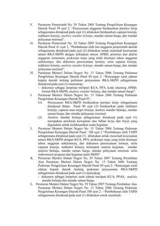 F. Peraturan Pemerintah No. 58 Tahun 2005 Tentang Pengelolaan Keuangan
Daerah Pasal 39 ayat 2, “Penyusunan anggaran berdasarkan prestasi kerja
sebagaimana dimaksud pada ayat (1) dilakukan berdasarkan capaian kinerja,
indikator kinerja, analisis standar belanja, standar satuan harga, dan standar
pelayanan minimal”.
G. Peraturan Pemerintah No. 58 Tahun 2005 Tentang Pengelolaan Keuangan
Daerah Pasal 41 ayat 3, “Pembahasan oleh tim anggaran pemerintah daerah
sebagaimana dimaksud pada ayat (2) dilakukan untuk menelaah kesesuaian
antara RKA-SKPD dengan kebijakan umum APBD, prioritas dan plafon
anggaran sementara, prakiraan maju yang telah disetujui tahun anggaran
sebelumnya, dan dokumen perencanaan lainnya, serta capaian kinerja,
indikator kinerja, analisis standar belanja, standar satuan harga, dan standar
pelayanan minimal”.
H. Peraturan Menteri Dalam Negeri No. 13 Tahun 2006 Tentang Pedoman
Pengelolaan Keuangan Daerah Pasal 89 ayat 2: “Rancangan surat edaran
kepala daerah tentang pedoman penyusunan RKA-SKPD sebagaimana
dimaksud pada ayat (1) mencakup:
- dokumen sebagai lampiran meliputi KUA, PPA, kode rekening APBD,
format RKA-SKPD, analisis standar belanja, dan standar satuan harga”.
I. Peraturan Menteri Dalam Negeri No. 13 Tahun 2006 Tentang Pedoman
Pengelolaan Keuangan Daerah Pasal 93 :
(1) Penyusunan RKA-SKPD berdasarkan prestasi kerja sebagaimana
dimaksud dalam Pasal 90 ayat (2) berdasarkan pada indikator
kinerja, capaian atau target kinerja, analisis standar belanja, standar
satuan harga, dan standar pelayanan minimal.
(2) Analisis standar belanja sebagaimana dimaksud pada ayat (1)
merupakan penilaian kewajaran atas beban kerja dan biaya yang
digunakan untuk melaksanakan suatu kegiatan.
J. Peraturan Menteri Dalam Negeri No. 13 Tahun 2006 Tentang Pedoman
Pengelolaan Keuangan Daerah Pasal 100 ayat 2 “Pembahasan oleh TAPD
sebagaimana dimaksud pada ayat (1) dilakukan untuk menelaah kesesuaian
antara RKA-SKPD dengan KUA, PPA, prakiraan maju yang telah disetujui
tahun anggaran sebelumnya, dan dokumen perencanaan lainnya, serta
capaian kinerja, indikator kinerja, kelompok sasaran kegiatan, standar
analisis belanja, standar satuan harga, standar pelayanan minimal, serta
sinkronisasi program dan kegiatan antar SKPD”.
K. Peraturan Menteri Dalam Negeri No. 59 Tahun 2007 Tentang Perubahan
Atas Peraturan Menteri Dalam Negeri No. 13 Tahun 2006 Tentang
Pedoman Pengelolaan Keuangan Daerah Pasal 89 ayat 2: “Rancangan surat
edaran kepala daerah tentang pedoman penyusunan RKA-SKPD
sebagaimana dimaksud pada ayat (1) mencakup:
- dokumen sebagai lampiran surat edaran meliputi KUA, PPAS, analisis
standar belanja dan standar satuan harga.
L. Peraturan Menteri Dalam Negeri No. 59 Tahun 2007 Tentang Perubahan Atas
Peraturan Menteri Dalam Negeri No. 13 Tahun 2006 Tentang Pedoman
Pengelolaan Keuangan Daerah Pasal 100 ayat 2 : “Pembahasan oleh TAPD
sebagaimana dimaksud pada ayat (1) dilakukan untuk menelaah:
 