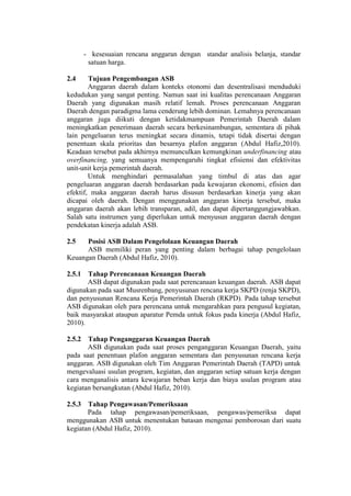 - kesesuaian rencana anggaran dengan standar analisis belanja, standar
satuan harga.
2.4 Tujuan Pengembangan ASB
Anggaran daerah dalam konteks otonomi dan desentralisasi menduduki
kedudukan yang sangat penting. Namun saat ini kualitas perencanaan Anggaran
Daerah yang digunakan masih relatif lemah. Proses perencanaan Anggaran
Daerah dengan paradigma lama cenderung lebih dominan. Lemahnya perencanaan
anggaran juga diikuti dengan ketidakmampuan Pemerintah Daerah dalam
meningkatkan penerimaan daerah secara berkesinambungan, sementara di pihak
lain pengeluaran terus meningkat secara dinamis, tetapi tidak disertai dengan
penentuan skala prioritas dan besarnya plafon anggaran (Abdul Hafiz,2010).
Keadaan tersebut pada akhirnya memunculkan kemungkinan underfinancing atau
overfinancing, yang semuanya mempengaruhi tingkat efisiensi dan efektivitas
unit-unit kerja pemerintah daerah.
Untuk menghindari permasalahan yang timbul di atas dan agar
pengeluaran anggaran daerah berdasarkan pada kewajaran ekonomi, efisien dan
efektif, maka anggaran daerah harus disusun berdasarkan kinerja yang akan
dicapai oleh daerah. Dengan menggunakan anggaran kinerja tersebut, maka
anggaran daerah akan lebih transparan, adil, dan dapat dipertanggungjawabkan.
Salah satu instrumen yang diperlukan untuk menyusun anggaran daerah dengan
pendekatan kinerja adalah ASB.
2.5 Posisi ASB Dalam Pengelolaan Keuangan Daerah
ASB memiliki peran yang penting dalam berbagai tahap pengelolaan
Keuangan Daerah (Abdul Hafiz, 2010).
2.5.1 Tahap Perencanaan Keuangan Daerah
ASB dapat digunakan pada saat perencanaan keuangan daerah. ASB dapat
digunakan pada saat Musrenbang, penyusunan rencana kerja SKPD (renja SKPD),
dan penyusunan Rencana Kerja Pemerintah Daerah (RKPD). Pada tahap tersebut
ASB digunakan oleh para perencana untuk mengarahkan para pengusul kegiatan,
baik masyarakat ataupun aparatur Pemda untuk fokus pada kinerja (Abdul Hafiz,
2010).
2.5.2 Tahap Penganggaran Keuangan Daerah
ASB digunakan pada saat proses penganggaran Keuangan Daerah, yaitu
pada saat penentuan plafon anggaran sementara dan penyusunan rencana kerja
anggaran. ASB digunakan oleh Tim Anggaran Pemerintah Daerah (TAPD) untuk
mengevaluasi usulan program, kegiatan, dan anggaran setiap satuan kerja dengan
cara menganalisis antara kewajaran beban kerja dan biaya usulan program atau
kegiatan bersangkutan (Abdul Hafiz, 2010).
2.5.3 Tahap Pengawasan/Pemeriksaan
Pada tahap pengawasan/pemeriksaan, pengawas/pemeriksa dapat
menggunakan ASB untuk menentukan batasan mengenai pemborosan dari suatu
kegiatan (Abdul Hafiz, 2010).
 