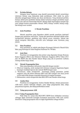 2.6 Perilaku Belanja
Sebagian besar keputusan yang diambil pemerintah daerah memerlukan
informasi belanja yang didasarkan pada perilakunya. Oleh sebab itu, perlu
diketahui penggolongan belanja atas dasar perilakunya. Yang dimaksud perilaku
belanja adalah pola perubahan belanja dalam kaitannya dengan perubahan target
kinerja atau aktivitas Pemerintah Daerah. Belanja dapat digolongkan menjadi tiga
jenis sebagai berikut (kamaruddin Ahmad, 2005): belanja variabel, belanja tetap,
dan belanja semi variabel.
3. Metode Penelitian
3.1 Jenis Penelitian
Metode penelitian yang digunakan adalah metode penelitian deskriptif
dengan jenis penelitian studi kasus. Tujuan dari penelitian deskriptif adalah untuk
memperioleh deskripsi, gambaran atau lukisan secara sistematis, faktual dan
aktual mengenai fakta-fakta, sifat-sifat serta hubungan antar fenomena yang
diteliti.
3.2 Situs Penelitian
Situs penelitian ini adalah pada Bagian Keuangan Sekretaris Daerah Kota
Batu yang bertempat di Jalan Panglima Sudirman No. 98 Batu.
3.3 Jenis Data
Penelitian ini menggunakan data primer yang digunakan berupa Rencana
Kerja Anggaran (RKA) atau Dokumen Pelaksana Anggaran (DPA) Tahun 2012
dari 36 SKPD dan data Standar Satuan Harga yang ada di peraturan walikota
tentang standar harga satuan.
3.4 Metode Pengumpulan Data
Data yang digunakan oleh penulis diperoleh dengan metode :
1. Observasi langsung, untuk memperoleh informasi mengenai bagaimana bagian
keuangan mendapat laporan dari seluruh SKPD dengan cepat
2. Wawancara, untuk memperoleh keterangan tentang penentuan jumlah
anggaran yang ada dalam dokumen RKA atau DPA dengan cara tanya jawab
secara tatap muka dengan responden khususnya di bagian keuangan.
3. Dokumentasi, untuk memperoleh data RKA/DPA dan Standar satuan harga.
3.5 Analisa Data
Penelitian ini menggunakan Analisa Standar Belanja, dimana penyusunan
ASB harus melalui beberapa tahapan, yaitu tahap pengumpulan data, tahap
penyetaraan kegiatan, dan tahap pembentukan model.
3.5.1 Tahap penyusunan ASB
3.5.1.1 Tahap Pengumpulan Data
Pada tahap ini, semua data RKA/DPA SKPD harus dilibatkan semuanya
sehingga dapat memenuhi kerangka konseptual penyusunan ASB yaitu asumsi
demokrasi.Tahap pengumpulan data ini dapat digambarkan sebagai berikut :
 
