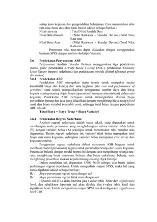 setiap jenis kegiatan dan pengendalian belanjanya. Cara menentukan nilai
rata-rata, batas atas, dan batas bawah adalah sebagai berikut :
Nilai rata-rata : Total Nilai/Jumlah Data
Nilai Batas Bawah : (Nilai Rata-rata – Standar Deviasi)/Total Nilai
Rata-rata
Nilai Batas Atas : (Nilai Rata-rata + Standar Deviasi)/Total Nilai
Rata-rata
Penentuan nilai rata-rata dapat dilakukan dengan menggunakan
bantuan SPSS dengan analisis deskriptif statistic
3.6 Pendekatan Penyusunan ASB
Penyusunan Analisis Standar Belanja menggunakan tiga pendekatan
utama, yaitu: pendekatan Activity Based Costing (ABC), pendekatan Ordinary
Least Square (regresi sederhana) dan pendekatan metode diskusi (focused group
discussion).
3.6.1 Pendekatan ABC
Pendekatan ABC merupakan suatu teknik untuk mengukur secara
kuantitatif biaya dan kinerja dari satu kegiatan (the cost and performance of
activities) serta teknik mengalokasikan penggunaan sumber daya dan biaya
kepada masing-masing objek biaya (operasional maupun administrasi) dalam satu
kegiatan. Pendekatan ABC bertujuan untuk meningkatkan akurasi biaya
penyediaan barang dan jasa yang dihasilkan dengan menghitung biaya tetap (fixed
cost) dan biaya variabel (variable cost), sehingga total biaya dengan pendekatan
ABC adalah:
Total Biaya = Biaya Tetap + Biaya Variabel
3.6.2 Pendekatan Regresi Sederhana
Analisis regresi sederhana adalah suatu teknik yang digunakan untuk
membangun suatu persamaan yang menghubungkan antara variabel tidak bebas
(Y) dengan variabel bebas (X) sekaligus untuk menentukan nilai ramalan atau
dugaannya. Dalam regresi sederhana ini, variabel tidak bebas merupakan total
biaya dari suatu kegiatan, sedangkan variabel bebas merupakan cost driver dari
kegiatan tersebut.
Penggunaan regresi sederhana dalam menyusun ASB berguna untuk
membuat model (persamaan) regresi untuk peramalan belanja dari suatu kegiatan.
Peramalan belanja dengan model regresi ini dengan cara menghitung belanja rata-
rata, menghitung batas minimum belanja, dan batas maksimum belanja, serta
menghitung prosentase alokasi kepada masing-masing objek belanja.
Dalam penelitian ini, digunakan SPSS 16.00 sebagai alat bantu dalam
perhitungan regresi sederhana. Untuk menganlisis output SPSS, maka hal yang
harus dipahami adalah sebagai berikut :
H0 : Slope persamaan regresi sama dengan nol
Ha : Slope persamaan regresi tidak sama dengan nol
Hipotesis nul (H0) akan diterima jika t-value lebih besar dari significance
level, dan sebaliknya hipotesis nul akan ditolak jika t-value lebih kecil dari
significant level. Untuk menganalisis output SPSS ini akan digunkan significance
level 0.05.
 