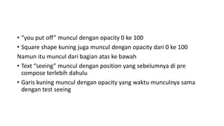 • “you put off” muncul dengan opacity 0 ke 100
• Square shape kuning juga muncul dengan opacity dari 0 ke 100
Namun itu muncul dari bagian atas ke bawah
• Text “seeing” muncul dengan position yang sebelumnya di pre
compose terlebih dahulu
• Garis kuning muncul dengan opacity yang waktu munculnya sama
dengan test seeing
 