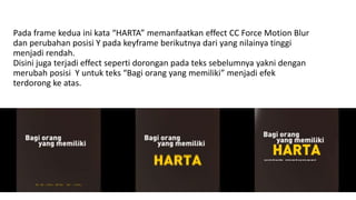 Pada frame kedua ini kata “HARTA” memanfaatkan effect CC Force Motion Blur
dan perubahan posisi Y pada keyframe berikutnya dari yang nilainya tinggi
menjadi rendah.
Disini juga terjadi effect seperti dorongan pada teks sebelumnya yakni dengan
merubah posisi Y untuk teks “Bagi orang yang memiliki” menjadi efek
terdorong ke atas.
 