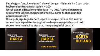 Pada bagian “untuk melunasi” diawali dengan nilai scale Y = 0 dan pada
keyframe berikutnya nilai scale Y = 100.
Untuk bagian dibawahnya yakni kata “HUTANG” sama dengan teks
sebelumnya yakni menggunakan effect CC Force Motion Blur dan
perubahan posisi Y.
Disini pula juga terjadi effect seperti dorongan dimana text kalimat
sebelumnya seperti terdorong keatas dengan mengubah posisi text
sebelumnya menjadi ke atas atau mengurangi nilai posisi Y.
 