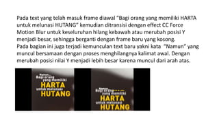 Pada text yang telah masuk frame diawal “Bagi orang yang memiliki HARTA
untuk melunasi HUTANG” kemudian ditransisi dengan effect CC Force
Motion Blur untuk keseluruhan hilang kebawah atau merubah posisi Y
menjadi besar, sehingga berganti dengan frame baru yang kosong.
Pada bagian ini juga terjadi kemunculan text baru yakni kata “Namun” yang
muncul bersamaan dengan proses menghilangnya kalimat awal. Dengan
merubah posisi nilai Y menjadi lebih besar karena muncul dari arah atas.
 