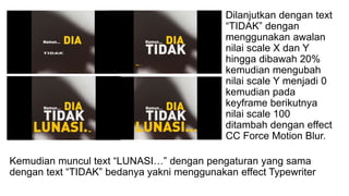 Dilanjutkan dengan text
“TIDAK” dengan
menggunakan awalan
nilai scale X dan Y
hingga dibawah 20%
kemudian mengubah
nilai scale Y menjadi 0
kemudian pada
keyframe berikutnya
nilai scale 100
ditambah dengan effect
CC Force Motion Blur.
Kemudian muncul text “LUNASI…” dengan pengaturan yang sama
dengan text “TIDAK” bedanya yakni menggunakan effect Typewriter
 