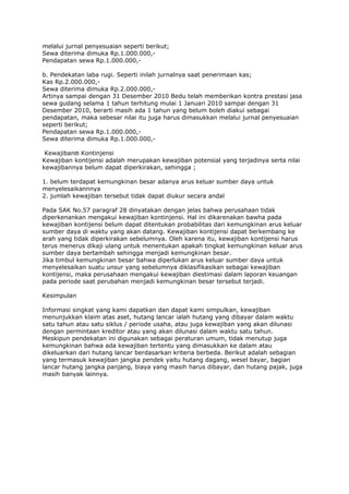 melalui jurnal penyesuaian seperti berikut;
Sewa diterima dimuka Rp.1.000.000,-
Pendapatan sewa Rp.1.000.000,-

b. Pendekatan laba rugi. Seperti inilah jurnalnya saat penerimaan kas;
Kas Rp.2.000.000,-
Sewa diterima dimuka Rp.2.000.000,-
Artinya sampai dengan 31 Desember 2010 Bedu telah memberikan kontra prestasi jasa
sewa gudang selama 1 tahun terhitung mulai 1 Januari 2010 sampai dengan 31
Desember 2010, berarti masih ada 1 tahun yang belum boleh diakui sebagai
pendapatan, maka sebesar nilai itu juga harus dimasukkan melalui jurnal penyesuaian
seperti berikut;
Pendapatan sewa Rp.1.000.000,-
Sewa diterima dimuka Rp.1.000.000,-

 Kewajibanϖ Kontinjensi
Kewajiban kontijensi adalah merupakan kewajiban potensial yang terjadinya serta nilai
kewajibannya belum dapat diperkirakan, sehingga ;

1. belum terdapat kemungkinan besar adanya arus keluar sumber daya untuk
menyelesaikannnya
2. jumlah kewajiban tersebut tidak dapat diukur secara andal

Pada SAK No.57 paragraf 28 dinyatakan dengan jelas bahwa perusahaan tidak
diperkenankan mengakui kewajiban kontinjensi. Hal ini dikarenakan bawha pada
kewajiban kontijensi belum dapat ditentukan probabilitas dari kemungkinan arus keluar
sumber daya di waktu yang akan datang. Kewajiban kontijensi dapat berkembang ke
arah yang tidak diperkirakan sebelumnya. Oleh karena itu, kewajiban kontijensi harus
terus menerus dikaji ulang untuk menentukan apakah tingkat kemungkinan keluar arus
sumber daya bertambah sehingga menjadi kemungkinan besar.
Jika timbul kemungkinan besar bahwa diperlukan arus keluar sumber daya untuk
menyelesaikan suatu unsur yang sebelumnya diklasifikasikan sebagai kewajiban
kontijensi, maka perusahaan mengakui kewajiban diestimasi dalam laporan keuangan
pada periode saat perubahan menjadi kemungkinan besar tersebut terjadi.

Kesimpulan

Informasi singkat yang kami dapatkan dan dapat kami simpulkan, kewajiban
menunjukkan klaim atas aset, hutang lancar ialah hutang yang dibayar dalam waktu
satu tahun atau satu siklus / periode usaha, atau juga kewajiban yang akan dilunasi
dengan permintaan kreditor atau yang akan dilunasi dalam waktu satu tahun.
Meskipun pendekatan ini digunakan sebagai peraturan umum, tidak menutup juga
kemungkinan bahwa ada kewajiban tertentu yang dimasukkan ke dalam atau
dikeluarkan dari hutang lancar berdasarkan kriteria berbeda. Berikut adalah sebagian
yang termasuk kewajiban jangka pendek yaitu hutang dagang, wesel bayar, bagian
lancar hutang jangka panjang, biaya yang masih harus dibayar, dan hutang pajak, juga
masih banyak lainnya.
 