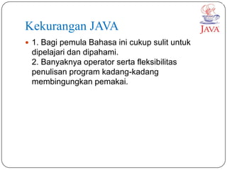 Kekurangan JAVA
 1. Bagi pemula Bahasa ini cukup sulit untuk
 dipelajari dan dipahami.
 2. Banyaknya operator serta fleksibilitas
 penulisan program kadang-kadang
 membingungkan pemakai.
 