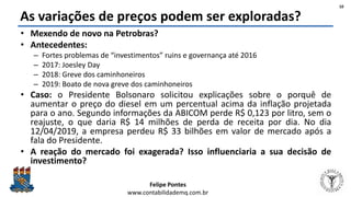 Felipe Pontes
www.contabilidademq.com.br
As variações de preços podem ser exploradas?
• Mexendo de novo na Petrobras?
• Antecedentes:
– Fortes problemas de “investimentos” ruins e governança até 2016
– 2017: Joesley Day
– 2018: Greve dos caminhoneiros
– 2019: Boato de nova greve dos caminhoneiros
• Caso: o Presidente Bolsonaro solicitou explicações sobre o porquê de
aumentar o preço do diesel em um percentual acima da inflação projetada
para o ano. Segundo informações da ABICOM perde R$ 0,123 por litro, sem o
reajuste, o que daria R$ 14 milhões de perda de receita por dia. No dia
12/04/2019, a empresa perdeu R$ 33 bilhões em valor de mercado após a
fala do Presidente.
• A reação do mercado foi exagerada? Isso influenciaria a sua decisão de
investimento?
10
 