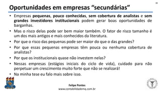 Felipe Pontes
www.contabilidademq.com.br
Oportunidades em empresas “secundárias”
• Empresas pequenas, pouco conhecidas, sem cobertura de analistas e sem
grandes investidores institucionais podem gerar boas oportunidades de
barganhas.
• Mas o risco delas pode ser bem maior também. O fator de risco tamanho é
um dos mais antigos e mais conhecidos da literatura.
• Por que o risco das pequenas pode ser maior do que o das grandes?
• Por que essas pequenas empresas têm pouca ou nenhuma cobertura de
analistas?
• Por que os institucionais quase não investem nelas?
• Nessas empresas (estágios iniciais do ciclo de vida), cuidado para não
perpetuar um crescimento muito forte que não se realizará!
• Na minha tese eu falo mais sobre isso.
15
 