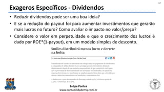 Felipe Pontes
www.contabilidademq.com.br
Exageros Específicos - Dividendos
• Reduzir dividendos pode ser uma boa ideia?
• E se a redução do payout foi para aumentar investimentos que gerarão
mais lucros no futuro? Como avaliar o impacto no valor/preço?
• Considere o valor em perpetuidade e que o crescimento dos lucros é
dado por ROE*(1-payout), em um modelo simples de desconto.
17
 