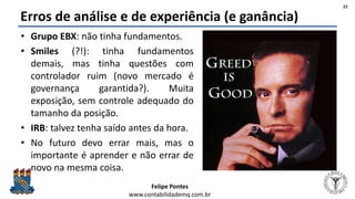 Felipe Pontes
www.contabilidademq.com.br
Erros de análise e de experiência (e ganância)
• Grupo EBX: não tinha fundamentos.
• Smiles (?!): tinha fundamentos
demais, mas tinha questões com
controlador ruim (novo mercado é
governança garantida?). Muita
exposição, sem controle adequado do
tamanho da posição.
• IRB: talvez tenha saído antes da hora.
• No futuro devo errar mais, mas o
importante é aprender e não errar de
novo na mesma coisa.
22
 