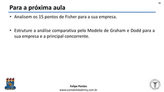 Felipe Pontes
www.contabilidademq.com.br
Para a próxima aula
• Analisem os 15 pontos de Fisher para a sua empresa.
• Estruture a análise comparativa pelo Modelo de Graham e Dodd para a
sua empresa e a principal concorrente.
24
 