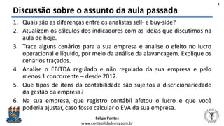 Felipe Pontes
www.contabilidademq.com.br
Discussão sobre o assunto da aula passada
1. Quais são as diferenças entre os analistas sell- e buy-side?
2. Atualizem os cálculos dos indicadores com as ideias que discutimos na
aula de hoje.
3. Trace alguns cenários para a sua empresa e analise o efeito no lucro
operacional e líquido, por meio da análise da alavancagem. Explique os
cenários traçados.
4. Analise o EBITDA regulado e não regulado da sua empresa e pelo
menos 1 concorrente – desde 2012.
5. Que tipos de itens da contabilidade são sujeitos a discricionariedade
da gestão da empresa?
6. Na sua empresa, que registro contábil afetou o lucro e que você
poderia ajustar, caso fosse calcular o EVA da sua empresa.
3
 