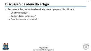 Felipe Pontes
www.contabilidademq.com.br
Discussão da ideia do artigo
• Em duas aulas, todos trarão a ideia do artigo para discutirmos:
– Objetivo do artigo.
– Existem dados suficientes?
– Qual é a relevância da ideia?
4
 