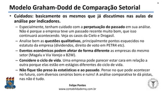 Felipe Pontes
www.contabilidademq.com.br
Modelo Graham-Dodd de Comparação Setorial
• Cuidados: basicamente os mesmos que já discutimos nas aulas de
análise por indicadores.
– Especialmente, tenham cuidado com a perpetuação do passado em sua análise.
Não é porque a empresa teve um passado recente muito bom, que isso
continuará acontecendo. Veja os casos da Cielo e Drogasil.
– Analise bem as questões qualitativas, principalmente pontos esquecidos no
estatuto da empresa (dividendos, direito de voto em PETR4 etc).
– Eventos econômicos podem afetar de forma diferente as empresas do mesmo
setor (Magalu x Via Varejo x B2W).
– Considere o ciclo de vida. Uma empresa pode parecer estar cara em relação a
outra porque elas estão em estágios diferentes do ciclo de vida.
– Não fique tão preso às estatísticas e ao passado. Pense no que pode acontecer
no futuro, com diversos cenários bons e ruins! A análise comparativa te dá pistas,
nas não é tudo.
6
 
