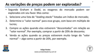 Felipe Pontes
www.contabilidademq.com.br
As variações de preços podem ser exploradas?
• Segundo Graham e Dodd, os exageros do mercado podem ser
explorados em seu favor. Mas como:
1. Selecione uma lista de “leading stocks” listadas um índice de mercado;
2. Determine o “valor normal” para esse grupo, com base em múltiplo de
lucros;
3. Compre as ações quando elas estiverem “descontadas” em relação ao
“valor normal”. Por exemplo, comprar a partir de 20% de desconto;
4. Venda as ações quando os preços estiverem muito longe do “valor
normal” – algo como a partir de 20%, por exemplo.
7
 