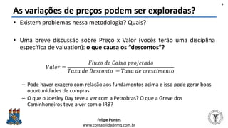 Felipe Pontes
www.contabilidademq.com.br
As variações de preços podem ser exploradas?
• Existem problemas nessa metodologia? Quais?
• Uma breve discussão sobre Preço x Valor (vocês terão uma disciplina
específica de valuation): o que causa os “descontos”?
𝑉𝑎𝑙𝑜𝑟 =
𝐹𝑙𝑢𝑥𝑜 𝑑𝑒 𝐶𝑎𝑖𝑥𝑎 𝑝𝑟𝑜𝑗𝑒𝑡𝑎𝑑𝑜
𝑇𝑎𝑥𝑎 𝑑𝑒 𝐷𝑒𝑠𝑐𝑜𝑛𝑡𝑜 − 𝑇𝑎𝑥𝑎 𝑑𝑒 𝑐𝑟𝑒𝑠𝑐𝑖𝑚𝑒𝑛𝑡𝑜
– Pode haver exagero com relação aos fundamentos acima e isso pode gerar boas
oportunidades de compras.
– O que o Joesley Day teve a ver com a Petrobras? O que a Greve dos
Caminhoneiros teve a ver com o IRB?
8
 