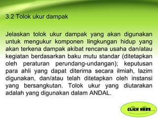 3.2 Tolok ukur dampak
Jelaskan tolok ukur dampak yang akan digunakan
untuk mengukur komponen Iingkungan hidup yang
akan terkena dampak akibat rencana usaha dan/atau
kegiatan berdasarkan baku mutu standar (ditetapkan
oleh peraturan perundang-undangan); keputusan
para ahli yang dapat diterima secara ilmiah, lazim
digunakan, dan/atau telah ditetapkan oleh instansi
yang bersangkutan. Tolok ukur yang diutarakan
adalah yang digunakan dalam ANDAL.
Click here…

 