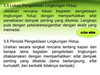 3.5 Lokasi Pengelolaan Lingkungan Hidup.
Jelaskan rencana lokasi kegiatan pengelolaan
lingkungan hidup dengan memperhatikan sifat
persebaran dampak penting yang dikelola. Lengkapi
pula dengan peta/sketsa/gambar dengan skala yang
memadai.

Click here…

3.6 Periode Pengelolaan Lingkungan Hidup.
Uraikan secara singkat rencana tentang kapan dan
berapa lama kegiatan pengelolaan lingkungan
dilaksanakan dengan memperhatikan: sifat dampak
penting yang dikelola (lama berlangsung, sifat
kumulatif, dan berbalik tidaknya dampak).

 