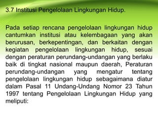 3.7 Institusi Pengelolaan Lingkungan Hidup.
Pada setiap rencana pengelolaan lingkungan hidup
cantumkan institusi atau kelembagaan yang akan
berurusan, berkepentingan, dan berkaitan dengan
kegiatan pengelolaan lingkungan hidup, sesuai
dengan peraturan perundang-undangan yang berlaku
baik di tingkat nasional maupun daerah, Peraturan
perundang-undangan
yang
mengatur
tentang
pengelolaan lingkungan hidup sebagaimana diatur
dalam Pasal 11 Undang-Undang Nomor 23 Tahun
1997 tentang Pengelolaan Lingkungan Hidup yang
meliputi:

 