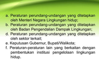 a. Peraturan perundang-undangan yang ditetapkan
oleh Menteri Negara Lingkungan hidup;
b. Peraturan perundang-undangan yang ditetapkan
oleh Badan Pengendalian Dampak Lingkungan;
d. Peraturan perundang-undangan yang ditetapkan
oleh sektor terkait;
e. Keputusan Gubernur, Bupati/Walikota;
f. Peraturan-peraturan lain yang berkaitan dengan
pembentukan institusi pengelolaan lingkungan
hidup.

 