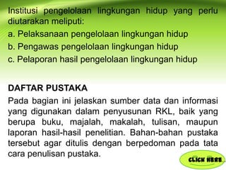Institusi pengelolaan lingkungan hidup yang perlu
diutarakan meliputi:
a. Pelaksanaan pengelolaan lingkungan hidup
b. Pengawas pengelolaan lingkungan hidup
c. Pelaporan hasil pengelolaan lingkungan hidup
DAFTAR PUSTAKA
Pada bagian ini jelaskan sumber data dan informasi
yang digunakan dalam penyusunan RKL, baik yang
berupa buku, majalah, makalah, tulisan, maupun
laporan hasil-hasil penelitian. Bahan-bahan pustaka
tersebut agar ditulis dengan berpedoman pada tata
cara penulisan pustaka.

Click here…

 